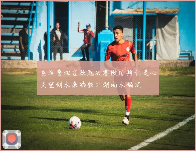 克洛普坦言欧冠决赛败给拜仁是心灵重创未来执教计划尚未确定
