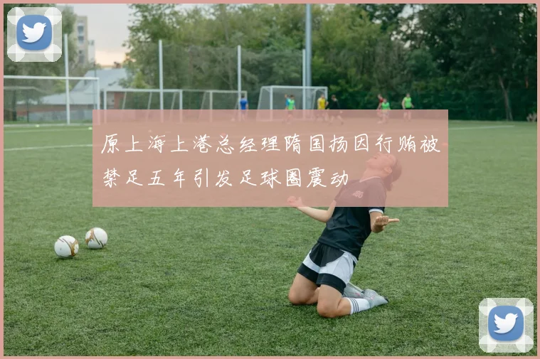 原上海上港总经理隋国扬因行贿被禁足五年引发足球圈震动