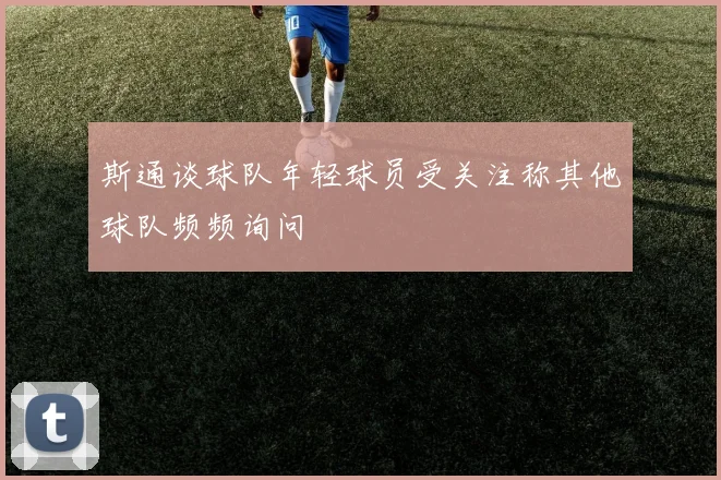 斯通谈球队年轻球员受关注称其他球队频频询问