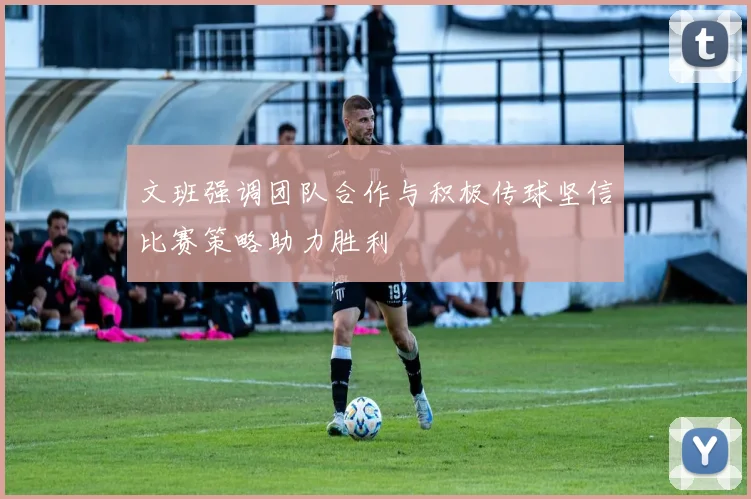 文班强调团队合作与积极传球坚信比赛策略助力胜利