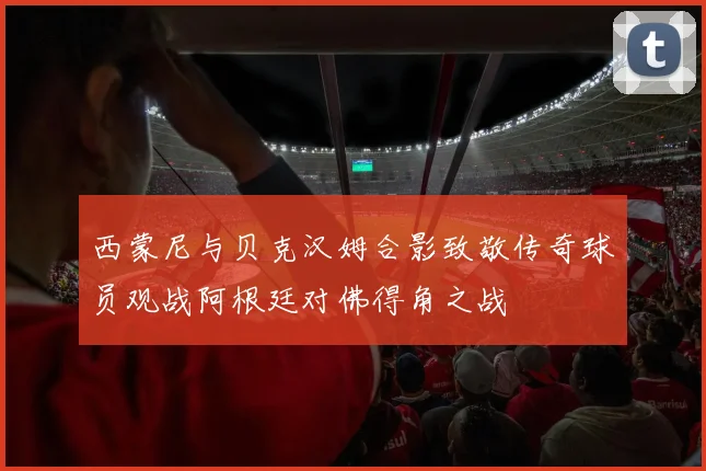 西蒙尼与贝克汉姆合影致敬传奇球员观战阿根廷对佛得角之战