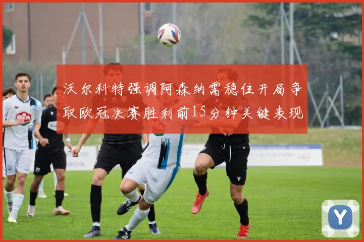 沃尔科特强调阿森纳需稳住开局争取欧冠决赛胜利前15分钟关键表现