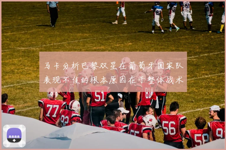 马卡分析巴黎双星在葡萄牙国家队表现不佳的根本原因在于整体战术体系问题