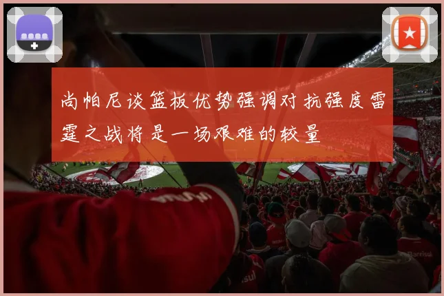 尚帕尼谈篮板优势强调对抗强度雷霆之战将是一场艰难的较量