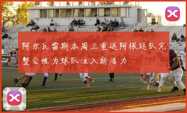 阿尔瓦雷斯本周三重返阿根廷队完整合练为球队注入新活力