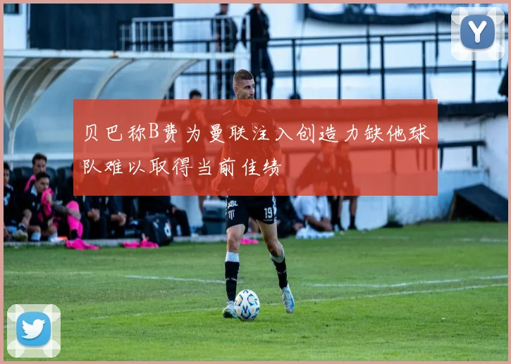 贝巴称B费为曼联注入创造力缺他球队难以取得当前佳绩
