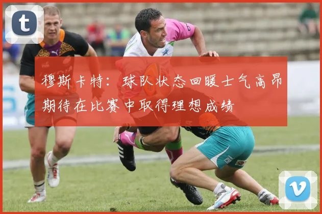 穆斯卡特：球队状态回暖士气高昂期待在比赛中取得理想成绩