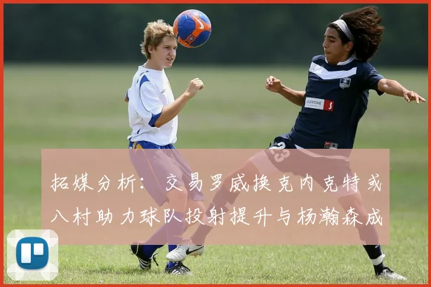 拓媒分析：交易罗威换克内克特或八村助力球队投射提升与杨瀚森成长