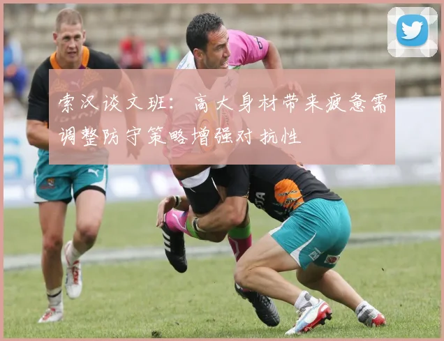 索汉谈文班：高大身材带来疲惫需调整防守策略增强对抗性