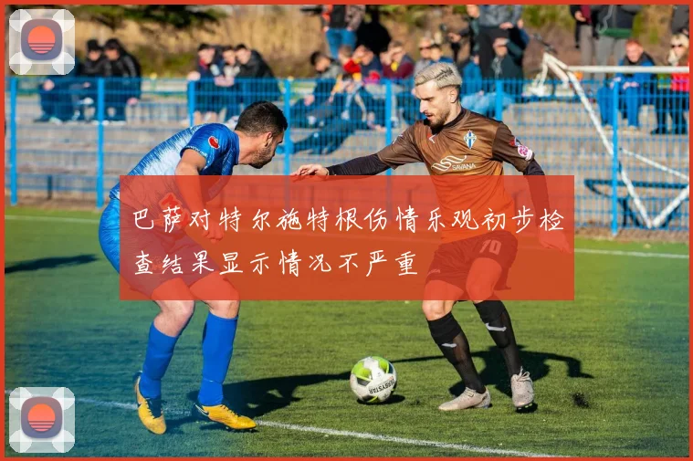 巴萨对特尔施特根伤情乐观初步检查结果显示情况不严重