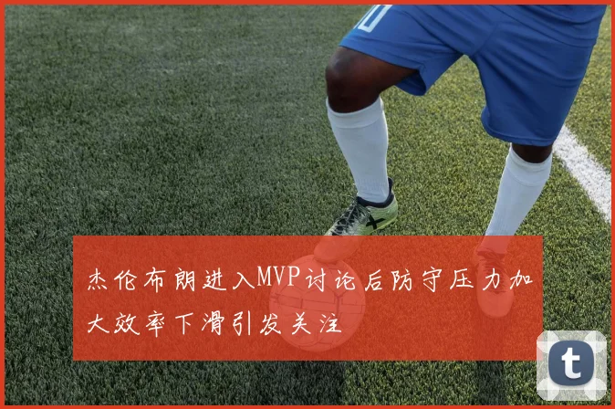 杰伦布朗进入MVP讨论后防守压力加大效率下滑引发关注