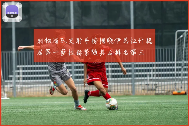 利物浦队史射手榜揭晓伊恩拉什稳居第一萨拉赫紧随其后排名第三