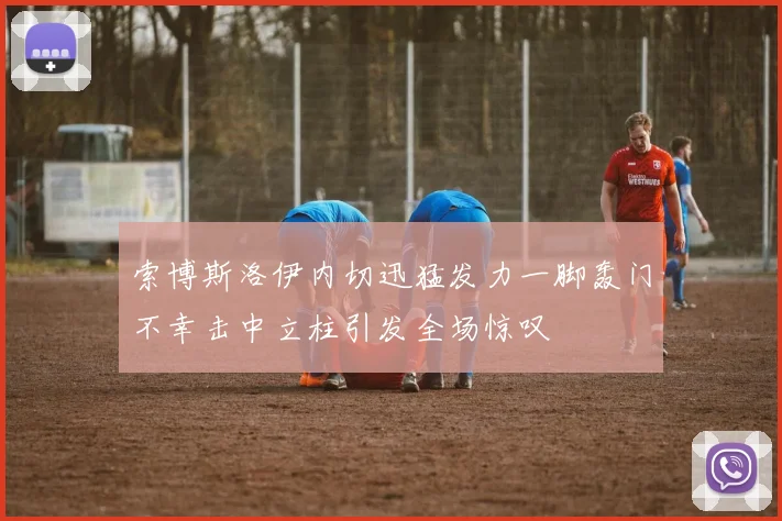 索博斯洛伊内切迅猛发力一脚轰门不幸击中立柱引发全场惊叹
