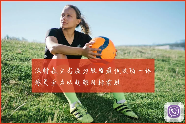 沃特森立志成为联盟最佳攻防一体球员全力以赴朝目标前进