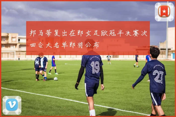 邦马蒂复出在即女足欧冠半决赛次回合大名单即将公布