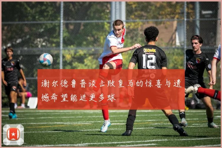 谢尔德鲁普谈击败皇马的惊喜与遗憾希望能进更多球
