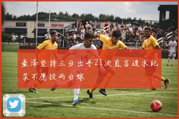 豪泽坚持三分出手21次直言追求纪录不愿投两分球