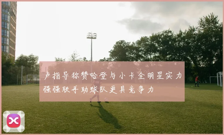 卢指导称赞哈登与小卡全明星实力强强联手助球队更具竞争力