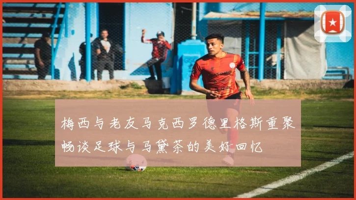 梅西与老友马克西罗德里格斯重聚畅谈足球与马黛茶的美好回忆