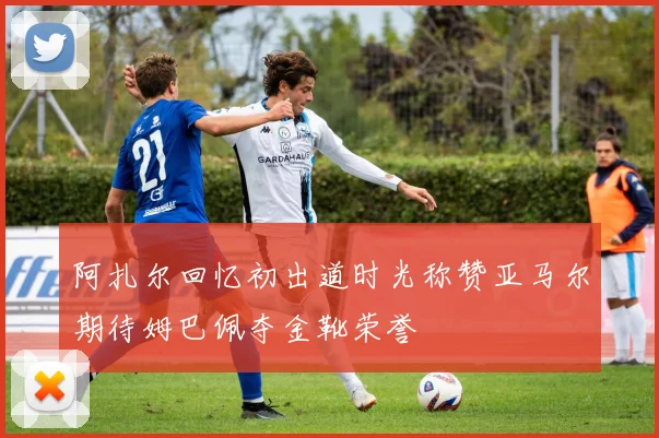 阿扎尔回忆初出道时光称赞亚马尔期待姆巴佩夺金靴荣誉
