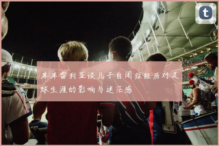 库库雷利亚谈儿子自闭症经历对足球生涯的影响与迷茫感