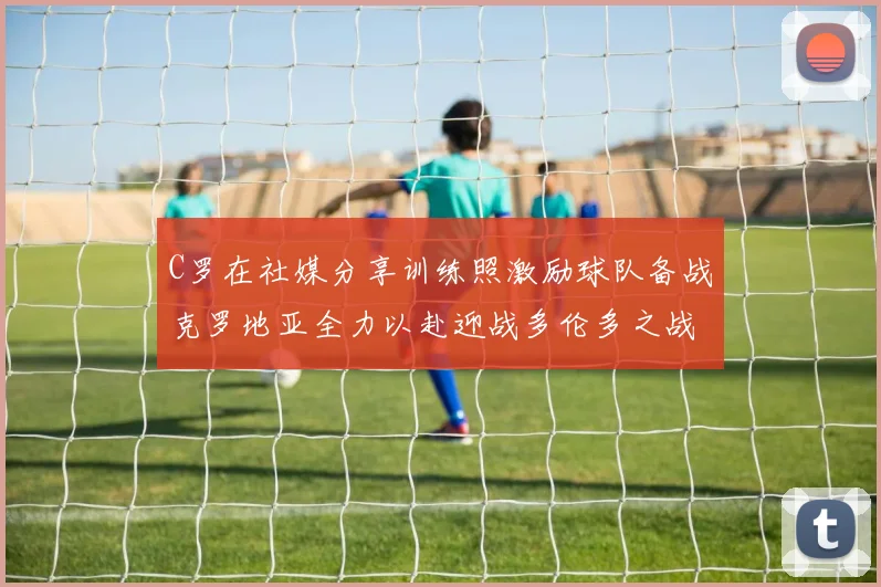 C罗在社媒分享训练照激励球队备战克罗地亚全力以赴迎战多伦多之战